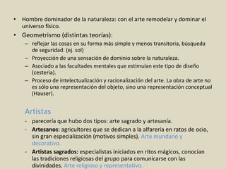 • Hombre dominador de la naturaleza: con el arte remodelar y dominar el
universo físico.
• Geometrismo (distintas teorías):
– reflejar las cosas en su forma más simple y menos transitoria, búsqueda
de seguridad. (ej. sol)
– Proyección de una sensación de dominio sobre la naturaleza.
– Asociado a las facultades mentales que estimulan este tipo de diseño
(cestería).
– Proceso de intelectualización y racionalización del arte. La obra de arte no
es sólo una representación del objeto, sino una representación conceptual
(Hauser).
Artistas
- parecería que hubo dos tipos: arte sagrado y artesanía.
- Artesanos: agricultores que se dedican a la alfarería en ratos de ocio,
sin gran especialización (motivos simples). Arte mundano y
decorativo.
- Artistas sagrados: especialistas iniciados en ritos mágicos, conocían
las tradiciones religiosas del grupo para comunicarse con las
divinidades. Arte religioso y representativo.
 