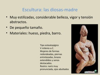 Escultura: las diosas-madre
• Muy estilizadas, considerable belleza, vigor y tensión
abstractos.
• De pequeño tamaño.
• Materiales: hueso, piedra, barro.
Tipo esteatopígico
V milenio a.C.
Mujeres de formas
redondeadas, piernas
entrelazadas, brazos
extendidos y senos
destacados.
Rostro: nariz muy
pronunciada, ojos abultados
 