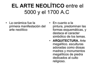 EL ARTE NEOLÍTICO entre el
       5000 y el 1700 A.C
• La cerámica fue la          • En cuanto a la
  primera manifestación del     pintura, predominan las
  arte neolítico                formas esquemáticas, y
                                destaca el caracter
                                simbólico de los temas.
                              • ARQUITECTURA. Arte
                                megalítico. esculturas
                                adoradas como diosas
                                madres y monumentos
                                megalíticos de piedra
                                dedicados al culto
                                religioso.
 