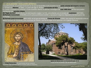 2.2. LOCALIZACIÓN Y EVOLUCIÓN ARTÍSTICA
Geográficamente, el principal escenario en el que se desarrolló el arte bizantino fue la parte oriental del Imperio romano,
(Y también en Rávena en Italia, y a partir del siglo X, Rusia - principado de Kiev- y otros países eslavos).
En cuanto a duración en el tiempo, el arte bizantino abarcó un periodo cronológico de casi 1000 años, en los que pueden
distinguirse tres grandes etapas:
•El "Siglo de Oro" de la cultura y el arte bizantino (siglos V al VII), coincidiendo con el reinado de Justiniano (527-565).
•El Periodo iconoclasta (726-843), en el cual se prohibieron exhibir y reproducir imágenes religiosas y se destruyeron las
existentes.
•El Periodo post-iconoclasta (843-1453), en el que se produjo el Cisma de Oriente (1054), que supuso la separación entre la
Iglesia Romana de Occidente y las ortodoxas de Oriente, que fue el origen de la aparición de la Iglesia Ortodoxa.
Cristo Pantocrátor: El más famoso de los mosaicos
bizantinos (siglo XII) de la Iglesia de Santa Sofía en Estambul.
Iglesia de Santa Irene en Constantinopla. S. VI.
Cuyas formas recuerdan a las de Santa Sofía.
10Javier Fernández-Pacheco
 