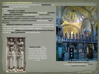 2.3. CARACTERÍSTICAS GENERALES
Las manifestaciones artísticas bizantinas tienen en la arquitectura y el
mosaico sus ejemplos más brillantes.
Características
1. Muy vinculado a la religión.
2. Es una síntesis de tradiciones helenísticas y tradiciones orientales
3. Elementos helenísticos: mantenimiento de un espíritu clásico,
gestos medidos, composiciones equilibradas…
4. Elementos orientales: frontalidad, achatamiento y deformación de
las figuras; simbolismo; concepción geométrica de los cuerpos, afán
decorativo…
5. La influencia cristiana es dominante. Los edificios principales son
destinados al culto y tanto la escultura como el mosaico y la pintura del
arte bizantino, están centrados en imágenes religiosas.
6. Es un arte que refleja la suntuosidad de las ceremonias litúrgicas,
y el afán de lujo y ostentación de la corte imperial.
Relieve en marfil de San
Eustratio y San Aretas. Antes
de la lucha iconoclasta hubo
escultura de bulto redondo en
el imperio, y de gran belleza,
pero después de esta cruenta
guerra sólo podemos hablar de
escultura de relieve realizada
en marfil
Interior de San Marcos. Venecia
Las Iglesias Bizantinas destacan por su riqueza
decorativa en el interior
11Javier Fernández-Pacheco
 