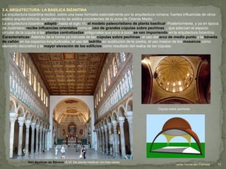 2.4. ARQUITECTURA: LA BASÍLICA BIZANTINA
La arquitectura bizantina recibió, sobre una base formada esencialmente por la arquitectura romana, fuertes influencias de otros
estilos arquitectónicos, especialmente de estilos procedentes de la zona de Oriente Medio
La arquitectura bizantina adaptó, hasta el siglo VI, el modelo paleocristiano de planta basilical. Posteriormente, y ya en época
de Justiniano, recibe influencias orientales como el uso de grandes cúpulas sobre pechinas , que adecúan el espacio
circular de la cúpula a las plantas centralizadas poligonales que poco a poco se van imponiendo en la arquitectura bizantina.
Características: Además de la forma ya indicada de las cúpulas sobre pechinas, el uso del arco de medio punto y la bóveda
de cañón en los espacios longitudinales, el uso del ladrillo en sustitución de la piedra, el uso masivo de los mosaicos como
elemento decorativo y la mayor elevación de los edificios como resultado del realce de las cúpulas.
Cúpula sobre pechinas
San Apolinar de Rávena. S.VI. De planta basilical con tres naves
12Javier Fernández-Pacheco
 