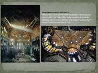 Interior de Santa Sofía de Constantinopla
Se sabe que el interior de Santa Sofía se encontraba pavimentado con hermosos
mosaicos, hoy desaparecidos. Las paredes también estaban recubiertas del mismo
modo y aún hoy día se pueden apreciar algunas muestras de las hermosas e
inigualables reproducciones artísticas que en ellas se plasmaron . Los musulmanes
taparon con una capa de estuco la mayoría de los mosaicos y añadieron cuatro
plafones circulares con inscripciones del Corán.
14Javier Fernández-Pacheco
 