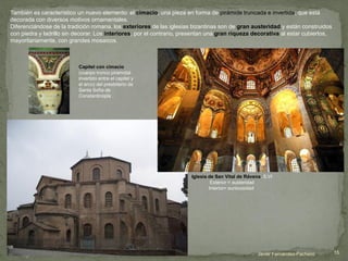 También es característico un nuevo elemento: el cimacio, una pieza en forma de pirámide truncada e invertida, que está
decorada con diversos motivos ornamentales.
Diferenciándose de la tradición romana, los exteriores de las iglesias bizantinas son de gran austeridad y están construidos
con piedra y ladrillo sin decorar. Los interiores, por el contrario, presentan una gran riqueza decorativa al estar cubiertos,
mayoritariamente, con grandes mosaicos.
Iglesia de San Vital de Rávena. S.VI
Exterior = austeridad
Interior= suntuosidad
Capitel con cimacio
(cuerpo tronco piramidal
invertido entre el capitel y
el arco) del presbiterio de
Santa Sofía de
Constantinopla .
Javier Fernández-Pacheco 15
 