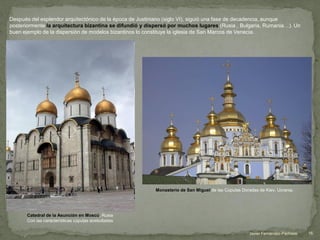Después del esplendor arquitectónico de la época de Justiniano (siglo VI), siguió una fase de decadencia, aunque
posteriormente la arquitectura bizantina se difundió y dispersó por muchos lugares (Rusia , Bulgaria, Rumania…). Un
buen ejemplo de la dispersión de modelos bizantinos lo constituye la iglesia de San Marcos de Venecia.
Catedral de la Asunción en Moscú, Rusia
Con las características cúpulas acebolladas
Monasterio de San Miguel de las Cúpulas Doradas de Kiev, Ucrania.
16Javier Fernández-Pacheco
 