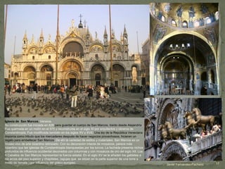 Javier Fernández-Pacheco
Iglesia de San Marcos. Venecia.
Su construcción fue iniciada en 828 para guardar el cuerpo de San Marcos, traído desde Alejandría.
Fue quemada en un motín en el 975 y reconstruida en el siglo XI por arquitectos y obreros de
Constantinopla. Fue modificada también en los siglos XV y XVII. Una ley de la República Veneciana
imponía como tributo que los mercaderes después de hacer negocios provechosos, hicieran un
regalo para embellecer San Marcos. De ahí la variedad de estilos y materiales. San Marcos es un
museo vivo de arte bizantino latinizado. Con su decoración intacta de mosaicos, parece más
bizantino que las iglesias de Constantinopla blanqueadas por los turcos. La fachada presenta nichos
profundos de influencia occidental decorados con columnas y con mosaicos de oro del siglo XII. Los
4 Caballos de San Marcos representan la fuerza estatal. En el siglo XV se le añaden los gabletes a
los arcos del piso superior y chapiteles, (agujas que se sitúan en la parte superior de una torre a
modo de remate ) por influencia del gótico europeo. 17
 