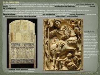2.5. LA ESCULTURA
En cuanto a escultura, la producción artística bizantina elabora numerosos trabajos de orfebrería y, sobre todo, relieves en
marfil. La escultura bizantina se alejó de los modelos del arte clásico, olvidándose del desnudo, por la expansión y fuerza
del cristianismo.
El marfil fue un material muy utilizado en Bizancio tanto en objetos mobiliarios, como en numerosos dípticos, trípticos y
polípticos destinados a la glorificación del emperador o de altos mandos políticos y religiosos .
Características: figuras dispuestas en actitud frontal, sin perspectiva o profundidad, con escaso dinamismo, y enmarcadas
en composiciones rígidas y jerarquizadas. Ello transmite un aire de solemnidad y espiritualidad.
Cátedra del Obispo Maximiano en Ravena.
Trono de marfil para ceremonias religiosas
Díptico Barberini.
Louvre.
Representa el triunfo de
Justiniano, en el centro,
dominando un brioso
corcel como signo de
fuerza y buen gobierno.
Clava la lanza en el suelo
celebrando una victoria,
mientras un extranjero
(toca con una mano el
arma como signo de
acatamiento y con la otra
aclama al emperador. Una
Niké (diosa de la victoria)
corona al basileus (Rey),
mientras la Abundancia le
toca el pie.
19Javier Fernández-Pacheco
 