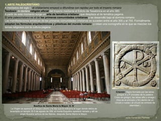 1. ARTE PALEOCRISTIANO
A mediados del siglo I, el cristianismo empezó a difundirse con rapidez por todo el Imperio romano.
Teodosio, lo declara religión oficial del Imperio mediante el Edicto de Tesalónica en el año 380.
A partir de este momento surge un arte de temática cristiana, que desplaza al de temática pagana.
El arte paleocristiano es el de las primeras comunidades cristianas y se desarrolló bajo el dominio romano.
Las manifestaciones artísticas de las primeras comunidades cristianas se suceden entre el año 300 y el 750. Formalmente
adoptan las fórmulas arquitectónicas y plásticas del mundo romano, y crean una iconografía en la que se mezclan los
temas religiosos con la cultura pagana.
Crismón. Signo formado por las letras
griegas X y P (iniciales de la palabra
Cristo en griego), las letras alfa y omega (
Dios es el principio y fin) dentro de un
círculo o rueda ( el círculo es símbolo de
eternidad )Basílica de Santa María la Mayor. S. IV
La Virgen se apareció al obispo Liborio y le dijo que le indicaría el lugar donde debía de
levantarle un templo. El 5 de agosto de 358, el monte Esquilino apareció nevado y allí se
erigió Nuestra señora de las Nieves, después Santa María la Mayor.
2Javier Fernández-Pacheco
 