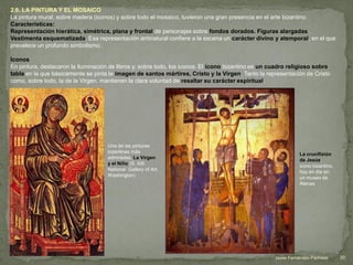 2.6. LA PINTURA Y EL MOSAICO
La pintura mural, sobre madera (iconos) y sobre todo el mosaico, tuvieron una gran presencia en el arte bizantino.
Características:
Representación hierática, simétrica, plana y frontal de personajes sobre fondos dorados. Figuras alargadas .
Vestimenta esquematizada. Esa representación antinatural confiere a la escena un carácter divino y atemporal, en el que
prevalece un profundo simbolismo.
Iconos
En pintura, destacaron la iluminación de libros y, sobre todo, los iconos. El icono bizantino es un cuadro religioso sobre
tabla en la que básicamente se pinta la imagen de santos mártires, Cristo y la Virgen. Tanto la representación de Cristo
como, sobre todo, la de la Virgen, mantienen la clara voluntad de resaltar su carácter espiritual.
Una de las pinturas
bizantinas más
admiradas, La Virgen
y el Niño (S. XIII
National Gallery of Art,
Washington)
La crucifixión
de Jesús,
icono bizantino,
hoy en día en
un museo de
Atenas
20Javier Fernández-Pacheco
 