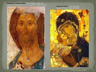 El Salvador de Andréi Rubliov. Fue un religioso y pintor ruso
medieval. Es considerado como el más grande iconógrafo de Rusia.
Virgen de Vladímir. S. XII. Icono más
sagrado de Rusia. Temple sobre tabla
Javier Fernández-Pacheco 21
 