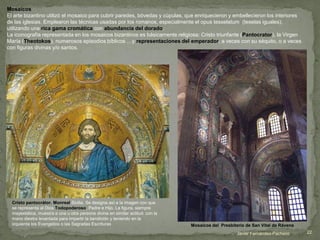 Mosaicos
El arte bizantino utilizó el mosaico para cubrir paredes, bóvedas y cúpulas, que enriquecieron y embellecieron los interiores
de las iglesias. Emplearon las técnicas usadas por los romanos, especialmente el opus tesselatum (teselas iguales),
utilizando una rica gama cromática con abundancia del dorado.
La iconografía representada en los mosaicos bizantinos es básicamente religiosa: Cristo triunfante (Pantocrator), la Virgen
María (Theotokos), numerosos episodios bíblicos …y representaciones del emperador, a veces con su séquito, o a veces
con figuras divinas y/o santos.
Cristo pantocrátor. Monreal.Sicilia. Se designa así a la imagen con que
se representa al Dios Todopoderoso, Padre e Hijo. La figura, siempre
mayestática, muestra a una u otra persona divina en similar actitud: con la
mano diestra levantada para impartir la bendición y teniendo en la
izquierda los Evangelios o las Sagradas Escrituras Mosaicos del Presbiterio de San Vital de Rávena
Javier Fernández-Pacheco 22
 