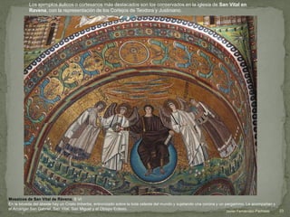 Javier Fernández-Pacheco 23
Mosaicos de San Vital de Rávena. S VI
En la bóveda del ábside hay un Cristo imberbe, entronizado sobre la bola celeste del mundo y sujetando una corona y un pergamino. Le acompañan y
el Arcángel San Gabriel, San Vital, San Miguel y el Obispo Eclesio.
Los ejemplos áulicos o cortesanos más destacados son los conservados en la iglesia de San Vital en
Ravena, con la representación de los Cortejos de Teodora y Justiniano.
 