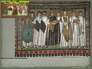 Mosaico de Justiniano. San Vital de Rávena. El emperador Justiniano lleva como ofrenda una gran patena de oro; a su izquierda el arzobispo Maximiano, que lleva
una cruz y dos dignatarios eclesiásticos, uno lleva el incensario y el otro el misal. Tras el arzobispo, en segundo plano, el banquero Juliano, que financió la construcción de la
iglesia. A su derecha hay dos altos funcionarios con toga, el primero sería el general Belisario, conquistador de Rávena. Cierra el cortejo la guardia personal del emperador
con el crismón en sus escudos. Todas las figuras aparecen mostradas de frente, con los pies dispuestos en v y con miradas penetrantes, pero hay cierta rigidez en ellos. No
existe perspectiva, sustituida en el mosaico de Justiniano por un fondo de color verde y dorado y, en el de Teodora, por una decoración arquitectónica en la que podemos ver
una hornacina. Ambos llevan coronas y sendos nimbos rodean sus cabezas. he aquí una alusión al doble poder del emperador: el terrenal (la corona) y el espiritual (el
nimbo), éste en su condición de representante de Dios en la tierra 24Javier Fernández-Pacheco
 