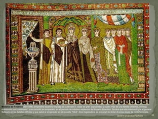 Mosaico de Teodora (501-548), emperatriz bizantina esposa de Justiniano I. Gozó de gran popularidad y poder. Hija de una familia circense, contrajo
matrimonio con Justiniano I y se convirtió en emperatriz en el periodo de máximo esplendor del Imperio bizantino. Se dice que ella misma dirigía al general
Belisario en las batallas difíciles y que salvó al emperador en al revuelta “Niká”. Gran legisladora, se encargó de dictar diversas leyes de corte feminista.
Javier Fernández-Pacheco 25
 