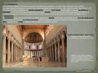 1.1 La arquitectura
Los cristianos utilizaron basílica romana como templo (por su amplitud y no haber sido usado para otros cultos).
Con ese modelo se empiezan a construir las primeras grandes basílicas en Roma ( San Juan de Letrán , San Pedro, s. IV)
El interior del edificio mantiene una planta rectangular dividida en 3 o 5 naves longitudinales, a las que se añade un
transepto o nave trasversal en el espacio que precede al ábside, y cuyos brazos sobresalen del cuerpo del edificio. La
cubierta, en lugar de la bóveda de cañón romana, es de madera a dos aguas, oculta en el interior con tableros lisos
( casetonados*).
El presbiterio, lugar donde está el altar, se define mediante un ábside semicircular, enmarcado por un arco de medio punto
que remata la nave central. La entrada al edificio está en el extremo opuesto a la cabecera, precedida por un patio porticada o
atrio, seguido de un nártex o vestíbulo entre el atrio y la puerta de entrada.
Basílica de Santa Sabina. Siglo V. Roma
Detalle del interior de la basílica,
caracterizada por una extrema sobriedad.
*Casetón o, a veces, caseto o artesón es
cada uno de los adornos huecos geométricos
( cuadrados, rectángulos u octágonos) que se
disponen en forma regular (parecido a un
tablero de ajedrez) en un techo o en el interior
de una bóveda.
3Javier Fernández-Pacheco
 