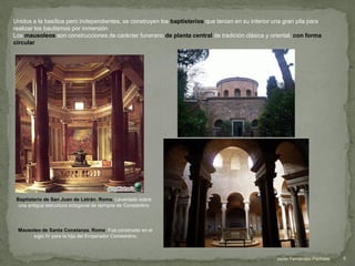 Baptisterio de San Juan de Letrán. Roma. Levantado sobre
una antigua estructura octogonal de tiempos de Constantino
Unidos a la basílica pero independientes, se construyen los baptisterios que tenían en su interior una gran pila para
realizar los bautismos por inmersión
Los mausoleos son construcciones de carácter funerario de planta central de tradición clásica y oriental, con forma
circular
Mausoleo de Santa Constanza. Roma. Fue construido en el
siglo IV para la hija del Emperador Constantino
5Javier Fernández-Pacheco
 