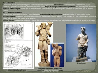 1.2 La escultura
La creación de las primeras imágenes cristianas tiene su origen en las catacumbas, enterramientos subterráneos, cuyas
cámaras y galerías utilizaron los primeros cristianos como lugar de refugio, celebración y entierro. En estos lugares aparecen
pinturas y sarcófagos, en los que se establecen las características de la iconografía cristiana, muy influidas por el mundo
clásico.
1.2.1 La escultura exenta
Se centró en la representación de Cristo siguiendo dos modelos grecorromanos: El Buen Pastor y Cristo como Doctor.
•El Buen Pastor: que repite el modelo Moscóforo (o del Hermes Crióforo griego). Es la imagen de Cristo como pastor que cuida
de los que le siguen (La Iglesia es el rebaño).
•Cristo Doctor: maestro de sabiduría y fuente del conocimiento, sentado en una silla de tijera con el rollo de la Ley en la mano.
Estatua del buen pastor romana y un
moscóforo (el que lleva el cordero) griego
(Tipo kurós ,del s.VI a.C.)
Catacumba de Santa Priscila
Cristo Doctor
6Javier Fernández-Pacheco
 