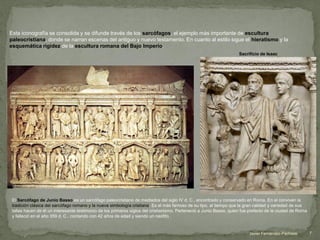 Esta iconografía se consolida y se difunde través de los sarcófagos, el ejemplo más importante de escultura
paleocristiana, donde se narran escenas del antiguo y nuevo testamento. En cuanto al estilo sigue el hieratismo y la
esquemática rigidez de la escultura romana del Bajo Imperio.
El Sarcófago de Junio Basso es un sarcófago paleocristiano de mediados del siglo IV d. C., encontrado y conservado en Roma. En el conviven la
tradición clásica del sarcófago romano y la nueva simbología cristiana. Es el más famoso de su tipo, al tiempo que la gran calidad y variedad de sus
tallas hacen de él un interesante testimonio de los primeros siglos del cristianismo. Perteneció a Junio Basso, quien fue prefecto de la ciudad de Roma
y falleció en el año 359 d. C., contando con 42 años de edad y siendo un neófito .
Sacrificio de Isaac
7Javier Fernández-Pacheco
 