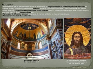 1.2.3 La pintura
La pintura mural que se aplica sobre los muros de las basílicas, y progresivamente es sustituida por ricos mosaicos en
bóvedas, muros y pavimentos. Los mosaicos avanzan desde un naturalismo (con fondos y cierta perspectiva) a la manera
romana (siglo IV), a una mayor espiritualización de las escenas (siglo V), influyendo posteriormente en el mosaico bizantino
a partir del siglo VI. Otras características son:
• Personajes de diferentes tamaños, mostrando de manera simbólica su importancia jerárquica.
• Rostros carentes de individualización.
Murales de la basílica de
San Juan de Letrán. S. IV
8Javier Fernández-Pacheco
El rostro del Salvador, detalle del
mosaico del ábside de la Basílica de
San Juan de Letrán, Roma
 