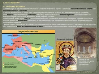 2 . ARTE BIZANTINO
2.1. CONTEXTO HISTÓRICO
Durante el siglo IV los emperadores romanos de Occidente dividieron el Imperio y crearon el Imperio Romano de Oriente y el
Imperio Romano de Occidente.
El Imperio Bizantino tuvo su origen en la fundación por Constantino de la ciudad de Constantinopla (actual Estambul).
En el siglo VI, bajo el reinado de Justiniano, (483-565), Bizancio alcanzó su máximo esplendor, convirtiéndose en una
metrópoli con gran peso político, económico, militar, religioso y cultural.
Posteriormente, en los siglos VIII y IX, la creciente veneración e idolatría de las reliquias e imágenes sagradas provocó una
reacción opuesta, la iconoclasia, (la doctrina de los iconoclastas) que planteaba la destrucción de las imágenes religiosas,
especialmente de santos.
Después de esta oscura etapa, la civilización bizantina alcanzó un nuevo florecimiento cultural. La decadencia de los siglos XIV
y XV finalizó con la toma de Constantinopla en 1453, a manos de los turcos otomanos convertidos al Islam.
El emperador Justiniano
9Javier Fernández-Pacheco
Ejemplo de arte
iconoclasta en la iglesia
de Santa Irene de
Constantinopla
 