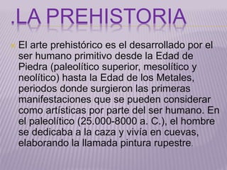 .LA PREHISTORIA 
 El arte prehistórico es el desarrollado por el 
ser humano primitivo desde la Edad de 
Piedra (paleolítico superior, mesolítico y 
neolítico) hasta la Edad de los Metales, 
periodos donde surgieron las primeras 
manifestaciones que se pueden considerar 
como artísticas por parte del ser humano. En 
el paleolítico (25.000-8000 a. C.), el hombre 
se dedicaba a la caza y vivía en cuevas, 
elaborando la llamada pintura rupestre. 
 