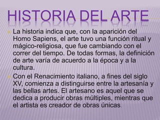 HISTORIA DEL ARTE 
 La historia indica que, con la aparición del 
Homo Sapiens, el arte tuvo una función ritual y 
mágico-religiosa, que fue cambiando con el 
correr del tiempo. De todas formas, la definición 
de arte varía de acuerdo a la época y a la 
cultura. 
 Con el Renacimiento italiano, a fines del siglo 
XV, comienza a distinguirse entre la artesanía y 
las bellas artes. El artesano es aquel que se 
dedica a producir obras múltiples, mientras que 
el artista es creador de obras únicas. 
 