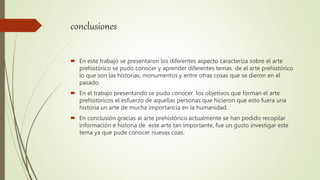 conclusiones
 En este trabajo se presentaron los diferentes aspecto caracteriza sobre el arte
prehistórico se pudo conocer y aprender diferentes temas de el arte prehistórico
lo que son las historias, monumentos y entre otras cosas que se dieron en el
pasado.
 En el trabajo presentando se pudo conocer los objetivos que forman el arte
prehistóricos el esfuerzo de aquellas personas que hicieron que esto fuera una
historia un arte de mucha importancia en la humanidad.
 En conclusión gracias al arte prehistórico actualmente se han podido recopilar
información e historia de este arte tan importante, fue un gusto investigar este
tema ya que pude conocer nuevas coas.
 