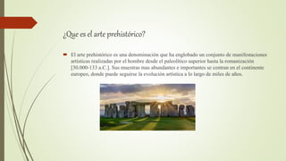 ¿Que es el arte prehistórico?
 El arte prehistórico es una denominación que ha englobado un conjunto de manifestaciones
artísticas realizadas por el hombre desde el paleolítico superior hasta la romanización
[30.000-133 a.C.]. Sus muestras mas abundantes e importantes se centran en el continente
europeo, donde puede seguirse la evolución artística a lo largo de miles de años.
 