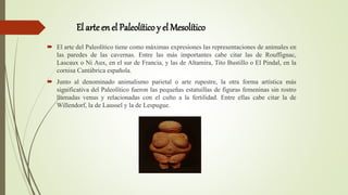 El arte en el Paleolítico y el Mesolítico
 El arte del Paleolítico tiene como máximas expresiones las representaciones de animales en
las paredes de las cavernas. Entre las más importantes cabe citar las de Rouffignac,
Lascaux o Ni Aux, en el sur de Francia, y las de Altamira, Tito Bustillo o El Pindal, en la
cornisa Cantábrica española.
 Junto al denominado animalismo parietal o arte rupestre, la otra forma artística más
significativa del Paleolítico fueron las pequeñas estatuillas de figuras femeninas sin rostro
llamadas venus y relacionadas con el culto a la fertilidad. Entre ellas cabe citar la de
Willendorf, la de Laussel y la de Lespugue.
 