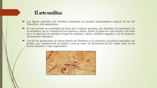 El arteneolítico
 Las figuras parietales del Neolítico mantienen un acusado esquematismo respecto de las del
Paleolítico, más naturalistas.
 En este periodo se consolidan las bases de la religión animista, que identifica los fenómenos de
la naturaleza con la voluntad de los espíritus o dioses. Desde el punto de vista artístico ello dará
pie a la aparición de múltiples formas de amuletos, ídolos, símbolos sagrados y de los primeros
monumentos funerarios.
 Una de las aportaciones de mayor interés del Neolítico es la cerámica, con piezas realizadas con
moldes, por superposición de anillos o con un torno. La decoración de las vasijas suele ser de
diseño abstracto o muy esquemático.
 