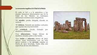 Los monumentos megalíticosde la Edadde losMetales
El culto al Sol y a la naturaleza y los
rituales funerarios determinaron que en la
Edad de los Metales se realizasen
numerosas construcciones megalíticas.
•El menhir, piedra alargada clavada en
vertical.
•El dolmen, formado por piedras verticales
que sujetan una losa horizontal.
•El crómlech, círculo formado por
menhires y dólmenes.
•Las alineaciones, largas hileras de
menhires situadas junto a una tumba.
•Las taulas y talayotes (torres de poca
altura), losas horizontales con un solo
apoyo vertical, y las navetas, cúpulas en
forma de nave invertida. Todas ellas son
específicas de las islas Baleares.
 