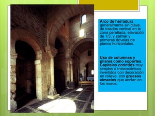 Arco de herradura
generalmente sin clave,
de trasdós vertical en la
zona peraltada, elevación
de 1/3, y salmer y
primeras dovelas de
planos horizontales.
Uso de columnas y
pilares como soportes.
Capiteles corintios muy
simples o troncocónicos
invertidos con decoración
en relieve, con gruesos
cimacios que anclan en
los muros.
 