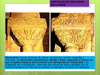 CAPITELES DE SAN PEDRO
DE LA NAVE
Decoración a base de frisos de roleos, esvásticas y temas vegetales y
animales. La decoración geométrica, tallada a bisel, responde al hecho de
que la Iglesia hispana era contraria a la representación historiada. Las
imágenes son la excepción, como las que vemos en estos capiteles con el
tema de Daniel en el foso de los leones y el sacrificio de Isaac por Abraham.
 