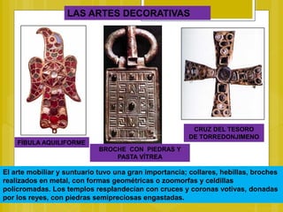 LAS ARTES DECORATIVAS
FÍBULA AQUILIFORME
BROCHE CON PIEDRAS Y
PASTA VÍTREA
CRUZ DEL TESORO
DE TORREDONJIMENO
El arte mobiliar y suntuario tuvo una gran importancia; collares, hebillas, broches
realizados en metal, con formas geométricas o zoomorfas y celdillas
policromadas. Los templos resplandecían con cruces y coronas votivas, donadas
por los reyes, con piedras semipreciosas engastadas.
 