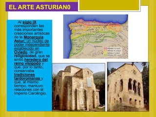 EL ARTE ASTURIAN0
Al siglo IX
corresponden las
más importantes
creaciones artísticas
de la Monarquía
Astur; un núcleo de
poder independiente
establecido en
Oviedo, de gran
religiosidad, que se
sintió heredero del
reino visigodo y
que, por lo tanto,
conservaba
tradiciones
tardoromanas y
que, al mismo
tiempo, mantuvo
relaciones con el
Imperio Carolingio.
 