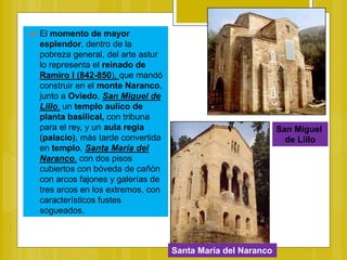  El momento de mayor
esplendor, dentro de la
pobreza general, del arte astur
lo representa el reinado de
Ramiro I (842-850), que mandó
construir en el monte Naranco,
junto a Oviedo, San Miguel de
Lillo, un templo aulico de
planta basilical, con tribuna
para el rey, y un aula regia
(palacio), más tarde convertida
en templo, Santa María del
Naranco, con dos pisos
cubiertos con bóveda de cañón
con arcos fajones y galerías de
tres arcos en los extremos, con
característicos fustes
sogueados.
Santa María del Naranco
San Miguel
de Lillo
 