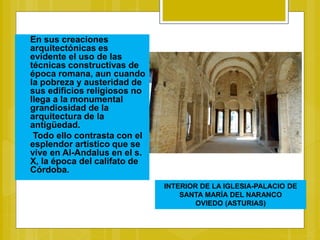 En sus creaciones
arquitectónicas es
evidente el uso de las
técnicas constructivas de
época romana, aun cuando
la pobreza y austeridad de
sus edificios religiosos no
llega a la monumental
grandiosidad de la
arquitectura de la
antigüedad.
Todo ello contrasta con el
esplendor artístico que se
vive en Al-Andalus en el s.
X, la época del califato de
Córdoba.
INTERIOR DE LA IGLESIA-PALACIO DE
SANTA MARÍA DEL NARANCO
OVIEDO (ASTURIAS)
 