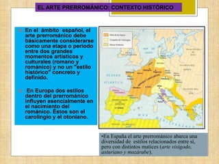 EL ARTE PRERROMÁNICO: CONTEXTO HISTÓRICO
 En el ámbito español, el
arte prerrománico debe
básicamente considerarse
como una etapa o periodo
entre dos grandes
momentos artísticos y
culturales (romano y
románico) y no un "estilo
histórico" concreto y
definido.
 En Europa dos estilos
dentro del prerrománico
influyen esencialmente en
el nacimiento del
románico. Éstos son el
carolingio y el otoniano.
•En España el arte prerrománico abarca una
diversidad de estilos relacionados entre sí,
pero con distintos matices (arte visigodo,
asturiano y mozárabe).
 