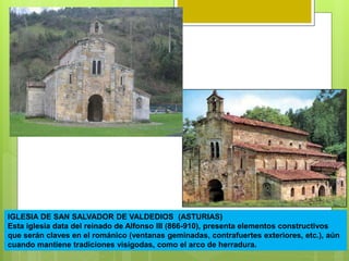 IGLESIA DE SAN SALVADOR DE VALDEDIOS (ASTURIAS)
Esta iglesia data del reinado de Alfonso III (866-910), presenta elementos constructivos
que serán claves en el románico (ventanas geminadas, contrafuertes exteriores, etc.), aún
cuando mantiene tradiciones visigodas, como el arco de herradura.
 