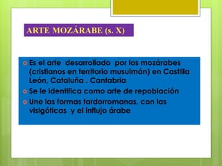  Es el arte desarrollado por los mozárabes
(cristianos en territorio musulmán) en Castilla
León, Cataluña . Cantabria
 Se le identifica como arte de repoblación
 Une las formas tardorromanas, con las
visigóticas y el influjo árabe
ARTE MOZÁRABE (s. X)
 