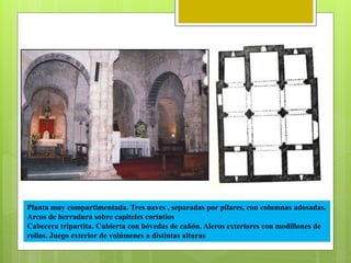 Planta muy compartimentada. Tres naves , separadas por pilares, con columnas adosadas.
Arcos de herradura sobre capiteles corintios
Cabecera tripartita. Cubierta con bóvedas de cañón. Aleros exteriores con modillones de
rollos. Juego exterior de volúmenes a distintas alturas
 