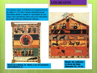Beato de Liébana.
A Arca de Noé.
Génesis VI, 14 ss.
Beato de Liébana. El Señor y los 24 ancianos.
Apocalipsis,V,, 8.
LOS BEATOS
Se conocen como «Los Beatos» los manuscritos de
los siglos X y XI, más o menos abundantemente
ilustrados, donde se copian el Apocalipsis de San
Juan y los Comentarios sobre este texto redactados
en el siglo VIII por el Beato de Liébana.
 