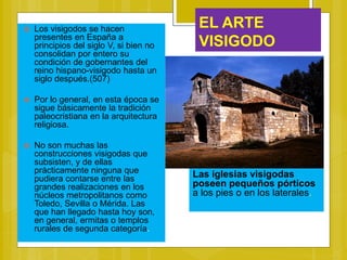EL ARTE
VISIGODO
 Los visigodos se hacen
presentes en España a
principios del siglo V, si bien no
consolidan por entero su
condición de gobernantes del
reino hispano-visigodo hasta un
siglo después.(507)
 Por lo general, en esta época se
sigue básicamente la tradición
paleocristiana en la arquitectura
religiosa.
 No son muchas las
construcciones visigodas que
subsisten, y de ellas
prácticamente ninguna que
pudiera contarse entre las
grandes realizaciones en los
núcleos metropolitanos como
Toledo, Sevilla o Mérida. Las
que han llegado hasta hoy son,
en general, ermitas o templos
rurales de segunda categoría.
Las iglesias visigodas
poseen pequeños pórticos
a los pies o en los laterales.
 