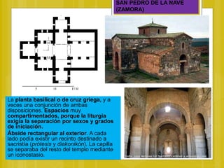 SAN PEDRO DE LA NAVE
(ZAMORA)
La planta basilical o de cruz griega, y a
veces una conjunción de ambas
disposiciones. Espacios muy
compartimentados, porque la liturgia
exigía la separación por sexos y grados
de iniciación.
Ábside rectangular al exterior. A cada
lado podía existir un recinto destinado a
sacristía (prótesis y diakonikón). La capilla
se separaba del resto del templo mediante
un iconostasio.
 
