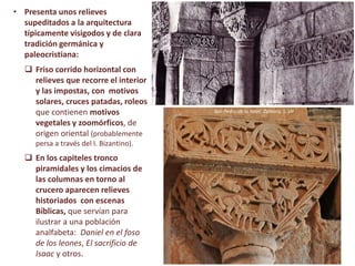 • Presenta unos relieves
supeditados a la arquitectura
típicamente visigodos y de clara
tradición germánica y
paleocristiana:
 Friso corrido horizontal con
relieves que recorre el interior
y las impostas, con motivos
solares, cruces patadas, roleos
que contienen motivos
vegetales y zoomórficos, de
origen oriental (probablemente
persa a través del I. Bizantino).
 En los capiteles tronco
piramidales y los cimacios de
las columnas en torno al
crucero aparecen relieves
historiados con escenas
Bíblicas, que servían para
ilustrar a una población
analfabeta: Daniel en el foso
de los leones, El sacrificio de
Isaac y otros.
San Pedro de la Nave, Zamora, S. VII
 