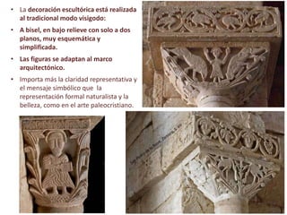 • La decoración escultórica está realizada
al tradicional modo visigodo:
• A bisel, en bajo relieve con solo a dos
planos, muy esquemática y
simplificada.
• Las figuras se adaptan al marco
arquitectónico.
• Importa más la claridad representativa y
el mensaje simbólico que la
representación formal naturalista y la
belleza, como en el arte paleocristiano.
 