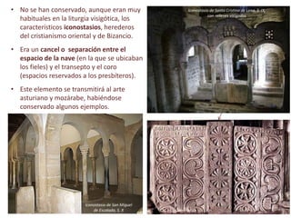 • No se han conservado, aunque eran muy
habituales en la liturgia visigótica, los
característicos iconostasios, herederos
del cristianismo oriental y de Bizancio.
• Era un cancel o separación entre el
espacio de la nave (en la que se ubicaban
los fieles) y el transepto y el coro
(espacios reservados a los presbíteros).
• Este elemento se transmitirá al arte
asturiano y mozárabe, habiéndose
conservado algunos ejemplos.
Iconostasio de Santa Cristina de Lena, S. IX,
con relieves visigodos
Iconostasio de San Miguel
de Escalada, S. X
 