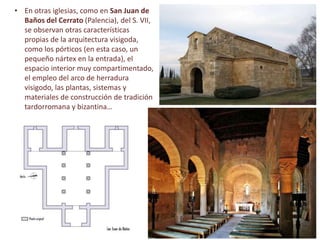 • En otras iglesias, como en San Juan de
Baños del Cerrato (Palencia), del S. VII,
se observan otras características
propias de la arquitectura visigoda,
como los pórticos (en esta caso, un
pequeño nártex en la entrada), el
espacio interior muy compartimentado,
el empleo del arco de herradura
visigodo, las plantas, sistemas y
materiales de construcción de tradición
tardorromana y bizantina…
 