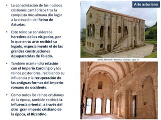 • La consolidación de los núcleos
cristianos cantábricos tras la
conquista musulmana dio lugar
a la creación del Reino de
Asturias.
• Este reino se consideraba
heredero de los visigodos, por
lo que en su arte recibirá su
legado, especialmente el de las
grandes construcciones
desaparecidas de Toledo.
• También mantendrá relación
con el Imperio Carolingio y los
reinos posteriores, recibiendo su
influencia y la recuperación de
las antiguas formas del imperio
romano de occidente.
• Como todos los reinos cristianos
de la época, también recibirá la
influencia oriental, a través del
otro gran imperio cristiano de
la época, el Bizantino.
Santa María del Naranco, Oviedo, Siglo IX
Arte asturiano
 