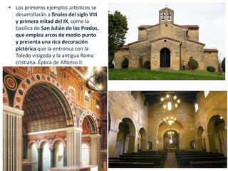 • Los primeros ejemplos artísticos se
desarrollarán a finales del siglo VIII
y primera mitad del IX, como la
basílica de San Julián de los Prados,
que emplea arcos de medio punto
y presenta una rica decoración
pictórica que la entronca con la
Toledo visigoda y la antigua Roma
cristiana. Época de Alfonso II.
 
